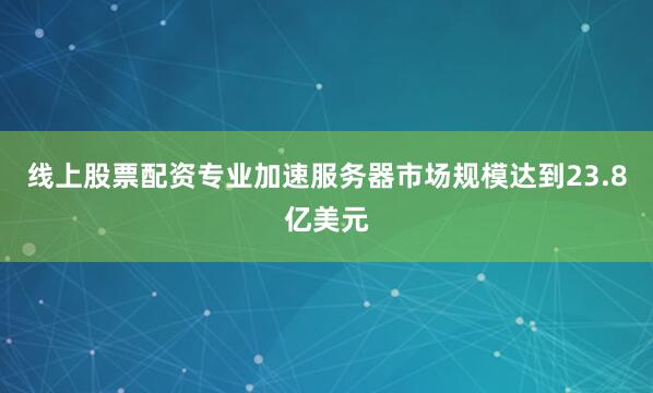 线上股票配资专业加速服务器市场规模达到23.8亿美元