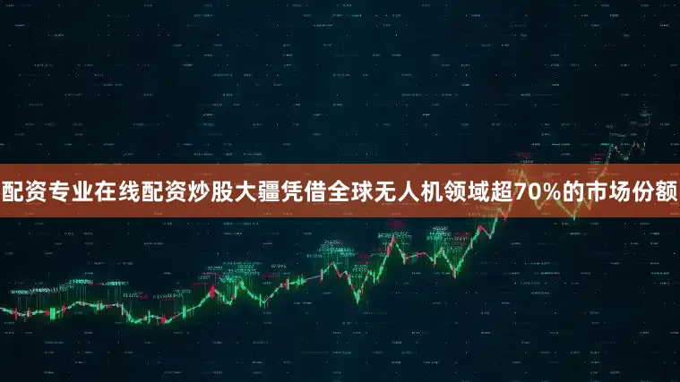 配资专业在线配资炒股大疆凭借全球无人机领域超70%的市场份额