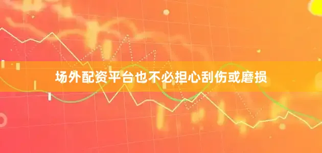 场外配资平台也不必担心刮伤或磨损