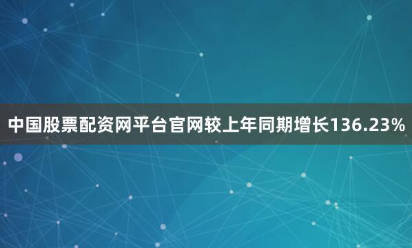 中国股票配资网平台官网较上年同期增长136.23%