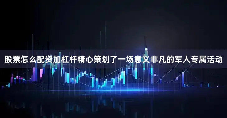 股票怎么配资加杠杆精心策划了一场意义非凡的军人专属活动